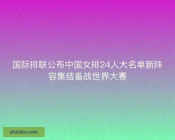 国际排联公布中国女排24人大名单新阵容集结备战世界大赛