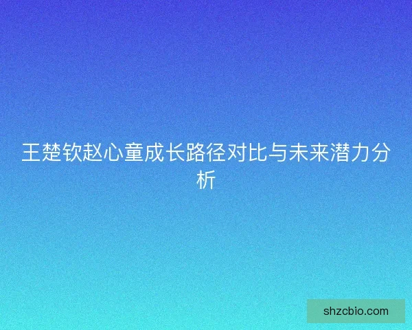 王楚钦赵心童成长路径对比与未来潜力分析 王楚钦赵心童成长路径对比与未来潜力分析