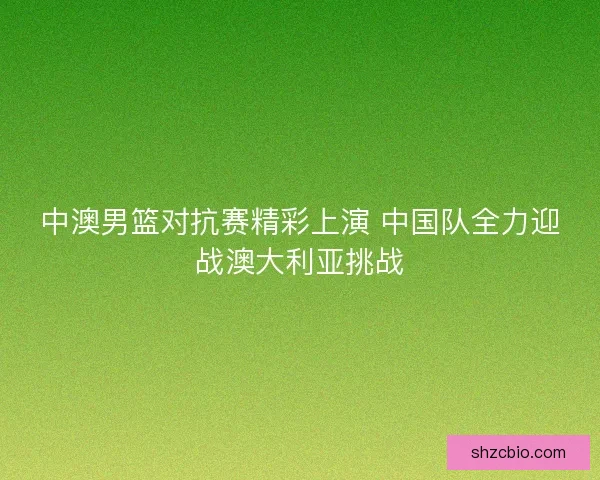 中澳男篮对抗赛精彩上演 中国队全力迎战澳大利亚挑战