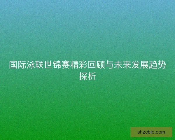 国际泳联世锦赛精彩回顾与未来发展趋势探析