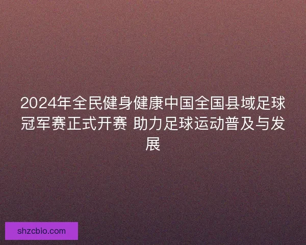 2024年全民健身健康中国全国县域足球冠军赛正式开赛 助力足球运动普及与发展